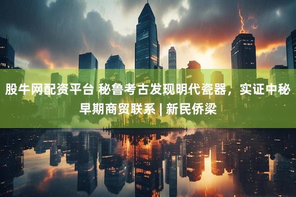 股牛网配资平台 秘鲁考古发现明代瓷器，实证中秘早期商贸联系 | 新民侨梁