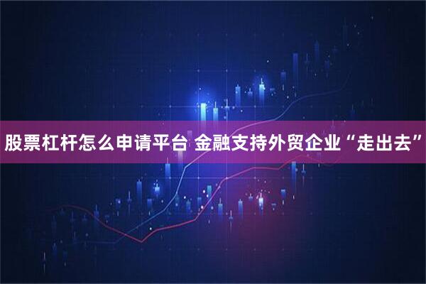 股票杠杆怎么申请平台 金融支持外贸企业“走出去”