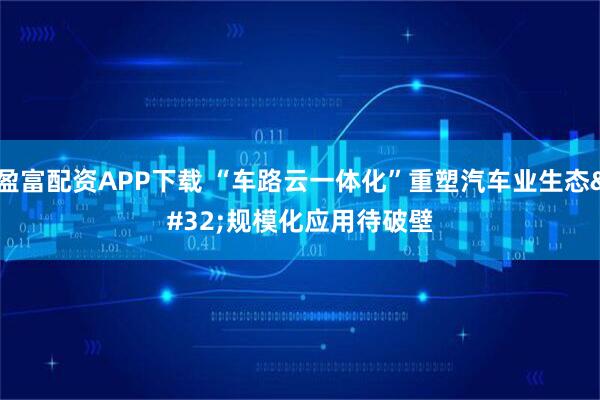 盈富配资APP下载 “车路云一体化”重塑汽车业生态 规模化应用待破壁