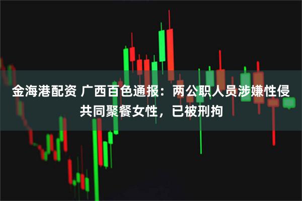 金海港配资 广西百色通报：两公职人员涉嫌性侵共同聚餐女性，已被刑拘