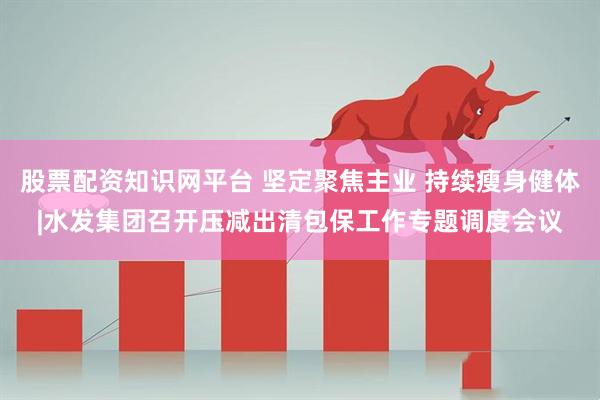 股票配资知识网平台 坚定聚焦主业 持续瘦身健体|水发集团召开压减出清包保工作专题调度会议
