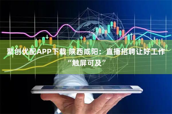 聚创优配APP下载 陕西咸阳：直播招聘让好工作“触屏可及”