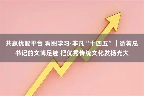 共赢优配平台 看图学习·非凡“十四五”｜循着总书记的文博足迹 把优秀传统文化发扬光大