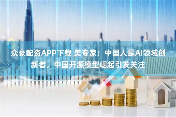 众豪配资APP下载 美专家：中国人是AI领域创新者，中国开源模型崛起引发关注