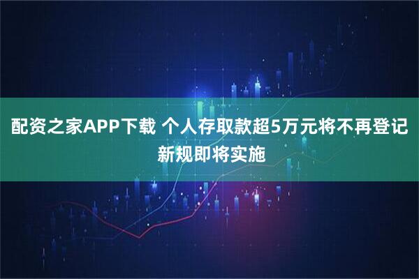 配资之家APP下载 个人存取款超5万元将不再登记 新规即将实施