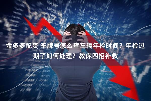 金多多配资 车牌号怎么查车辆年检时间？年检过期了如何处理？教你四招补救