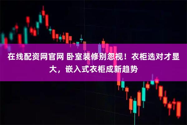 在线配资网官网 卧室装修别忽视！衣柜选对才显大，嵌入式衣柜成新趋势