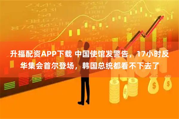 升福配资APP下载 中国使馆发警告，17小时反华集会首尔登场，韩国总统都看不下去了