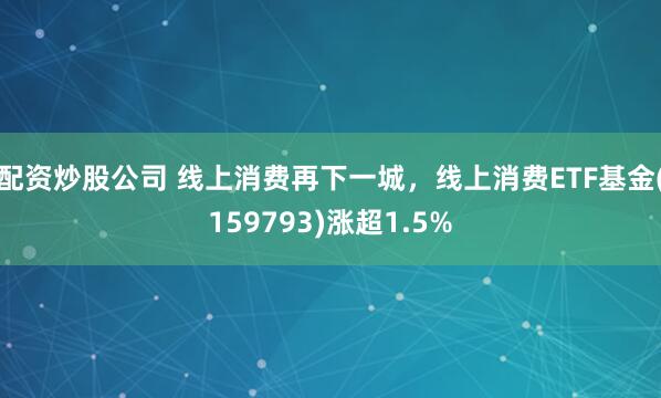 配资炒股公司 线上消费再下一城，线上消费ETF基金(159793)涨超1.5%