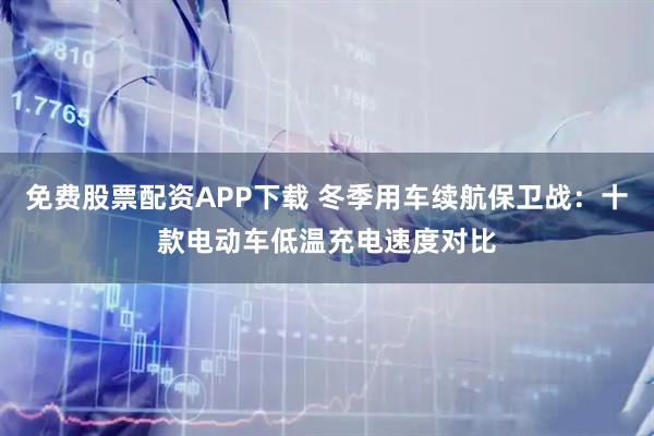 免费股票配资APP下载 冬季用车续航保卫战:十款电动车低温充电速度对比