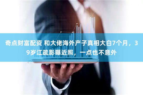 奇点财富配资 和大佬海外产子真相大白7个月，39岁江疏影曝近照，一点也不意外