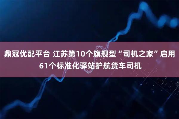 鼎冠优配平台 江苏第10个旗舰型“司机之家”启用 61个标准化驿站护航货车司机