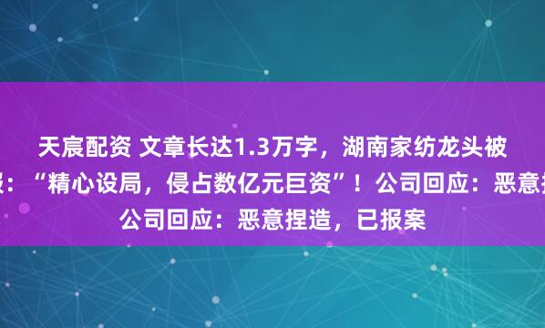 天宸配资 文章长达1.3万字，湖南家纺龙头被董事实名举报：“精心设局，侵占数亿元巨资”！公司回应：恶意捏造，已报案