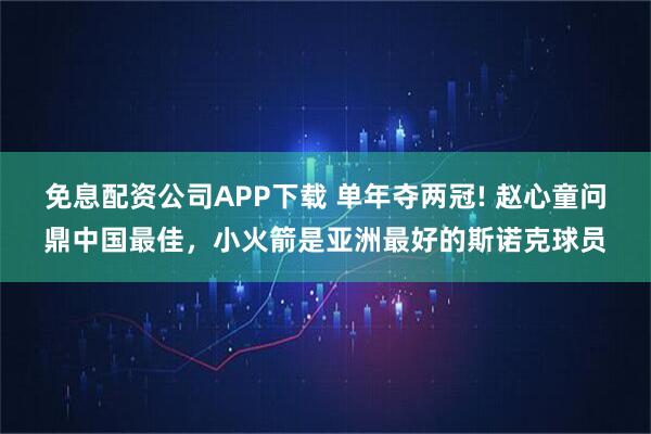 免息配资公司APP下载 单年夺两冠! 赵心童问鼎中国最佳，小火箭是亚洲最好的斯诺克球员