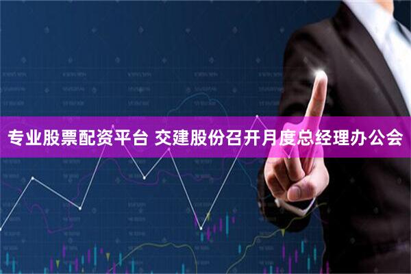 专业股票配资平台 交建股份召开月度总经理办公会