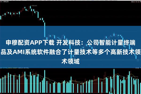 申穆配资APP下载 开发科技：公司智能计量终端产品及AMI系统软件融合了计量技术等多个高新技术领域