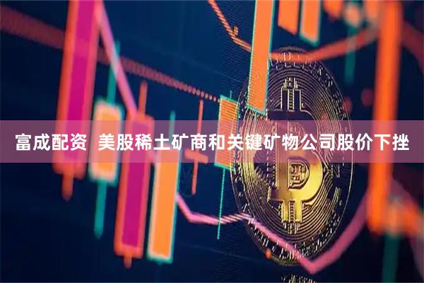 富成配资  美股稀土矿商和关键矿物公司股价下挫