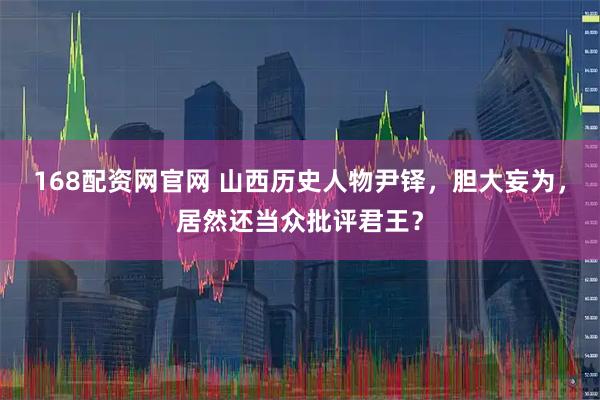 168配资网官网 山西历史人物尹铎，胆大妄为，居然还当众批评君王？